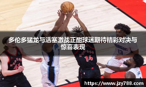 多伦多猛龙与活塞激战正酣球迷期待精彩对决与惊喜表现